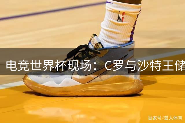 电竞世界杯现场：C罗与沙特王储及法国总统同席引热议